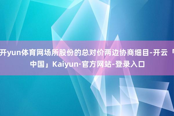 开yun体育网场所股份的总对价两边协商细目-开云「中国」Kaiyun·官方网站-登录入口