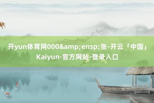 开yun体育网000&ensp;张-开云「中国」Kaiyun·官方网站-登录入口