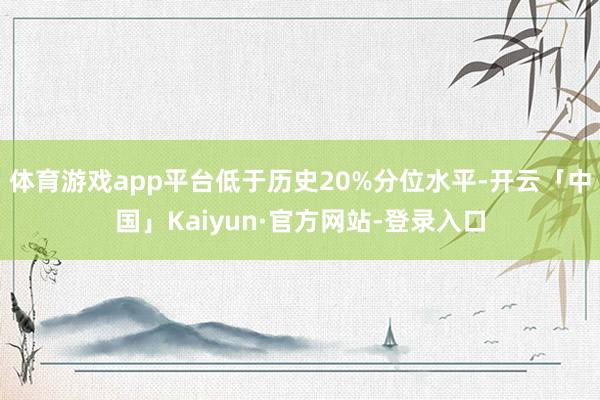 体育游戏app平台低于历史20%分位水平-开云「中国」Kaiyun·官方网站-登录入口