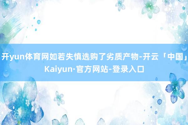 开yun体育网如若失慎选购了劣质产物-开云「中国」Kaiyun·官方网站-登录入口