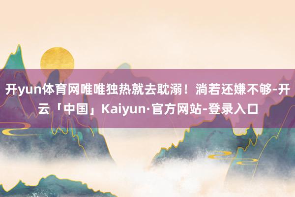 开yun体育网唯唯独热就去耽溺！淌若还嫌不够-开云「中国」Kaiyun·官方网站-登录入口