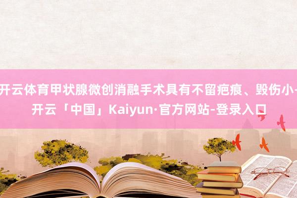 开云体育甲状腺微创消融手术具有不留疤痕、毁伤小-开云「中国」Kaiyun·官方网站-登录入口