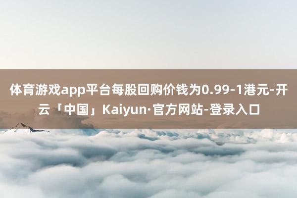 体育游戏app平台每股回购价钱为0.99-1港元-开云「中国」Kaiyun·官方网站-登录入口