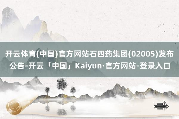 开云体育(中国)官方网站石四药集团(02005)发布公告-开云「中国」Kaiyun·官方网站-登录入口