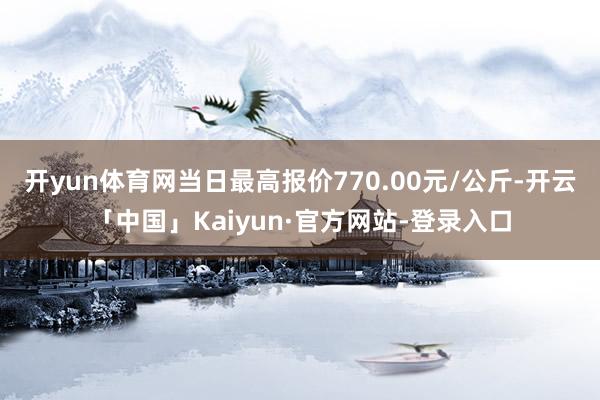 开yun体育网当日最高报价770.00元/公斤-开云「中国」Kaiyun·官方网站-登录入口