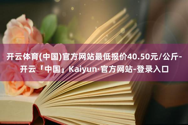 开云体育(中国)官方网站最低报价40.50元/公斤-开云「中国」Kaiyun·官方网站-登录入口