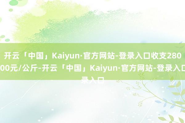 开云「中国」Kaiyun·官方网站-登录入口收支280.00元/公斤-开云「中国」Kaiyun·官方网站-登录入口