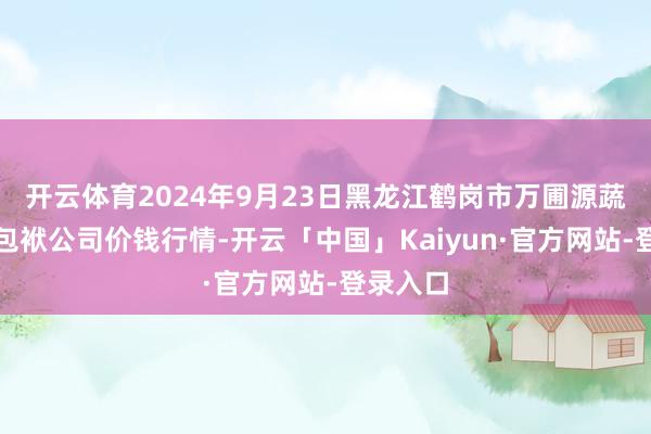 开云体育2024年9月23日黑龙江鹤岗市万圃源蔬菜有限包袱公司价钱行情-开云「中国」Kaiyun·官方网站-登录入口