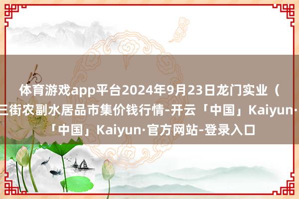 体育游戏app平台2024年9月23日龙门实业（集团）有限公司西三街农副水居品市集价钱行情-开云「中国」Kaiyun·官方网站-登录入口