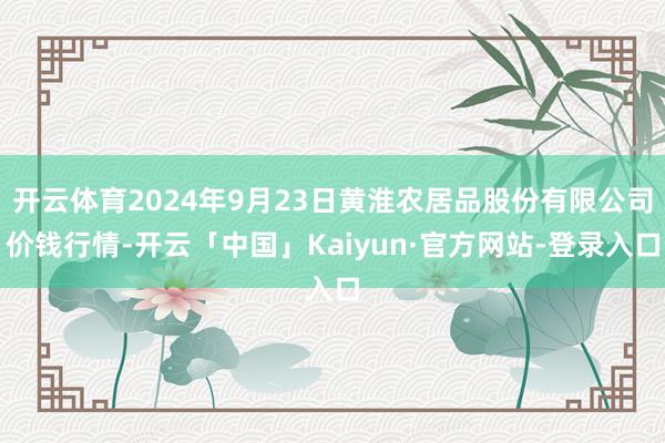 开云体育2024年9月23日黄淮农居品股份有限公司价钱行情-开云「中国」Kaiyun·官方网站-登录入口