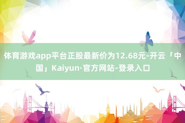 体育游戏app平台正股最新价为12.68元-开云「中国」Kaiyun·官方网站-登录入口