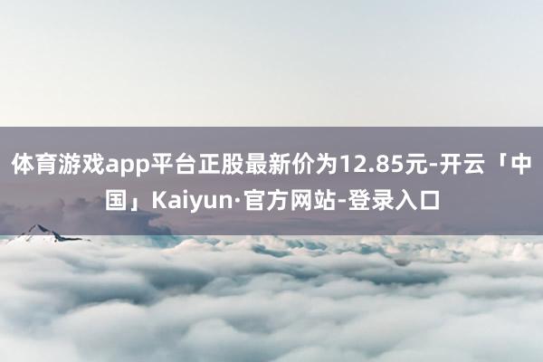 体育游戏app平台正股最新价为12.85元-开云「中国」Kaiyun·官方网站-登录入口