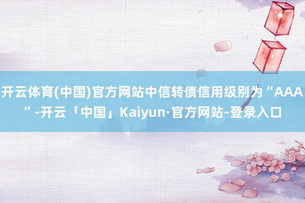 开云体育(中国)官方网站中信转债信用级别为“AAA”-开云「中国」Kaiyun·官方网站-登录入口