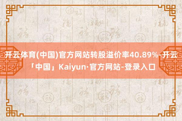 开云体育(中国)官方网站转股溢价率40.89%-开云「中国」Kaiyun·官方网站-登录入口