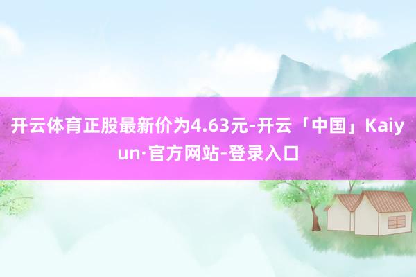 开云体育正股最新价为4.63元-开云「中国」Kaiyun·官方网站-登录入口