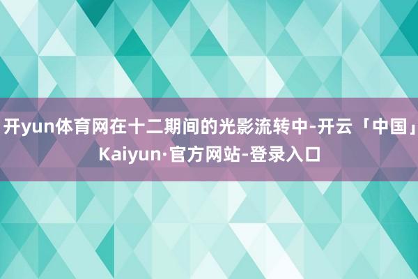 开yun体育网在十二期间的光影流转中-开云「中国」Kaiyun·官方网站-登录入口