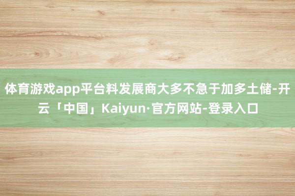 体育游戏app平台料发展商大多不急于加多土储-开云「中国」Kaiyun·官方网站-登录入口