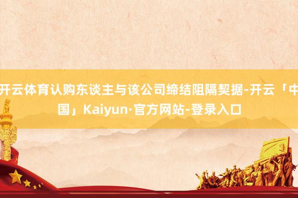 开云体育认购东谈主与该公司缔结阻隔契据-开云「中国」Kaiyun·官方网站-登录入口