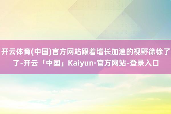 开云体育(中国)官方网站跟着增长加速的视野徐徐了了-开云「中国」Kaiyun·官方网站-登录入口