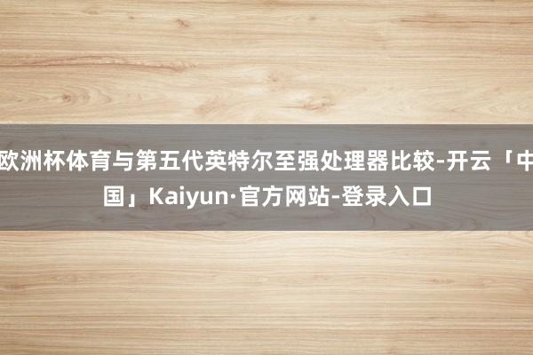 欧洲杯体育与第五代英特尔至强处理器比较-开云「中国」Kaiyun·官方网站-登录入口