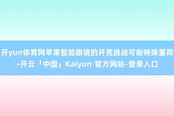 开yun体育网苹果智能眼镜的开荒挑战可能特殊重荷-开云「中国」Kaiyun·官方网站-登录入口