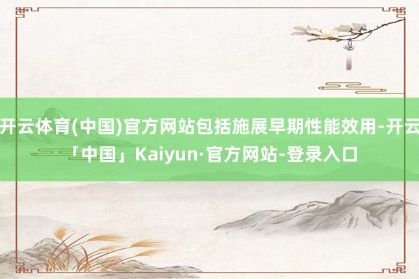 开云体育(中国)官方网站包括施展早期性能效用-开云「中国」Kaiyun·官方网站-登录入口