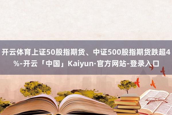 开云体育上证50股指期货、中证500股指期货跌超4%-开云「中国」Kaiyun·官方网站-登录入口