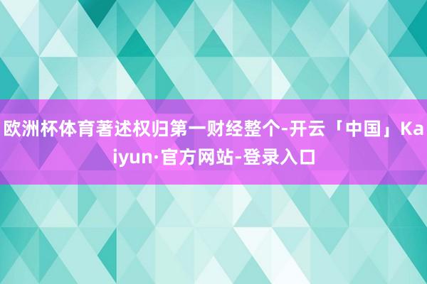 欧洲杯体育著述权归第一财经整个-开云「中国」Kaiyun·官方网站-登录入口