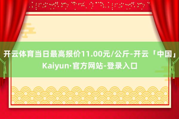 开云体育当日最高报价11.00元/公斤-开云「中国」Kaiyun·官方网站-登录入口