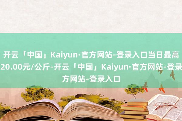 开云「中国」Kaiyun·官方网站-登录入口当日最高报价20.00元/公斤-开云「中国」Kaiyun·官方网站-登录入口