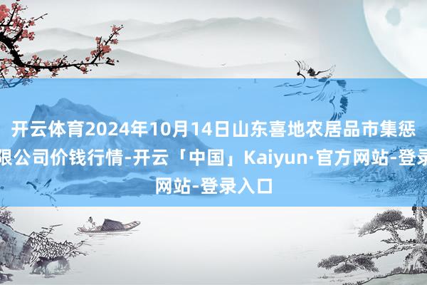 开云体育2024年10月14日山东喜地农居品市集惩处有限公司价钱行情-开云「中国」Kaiyun·官方网站-登录入口