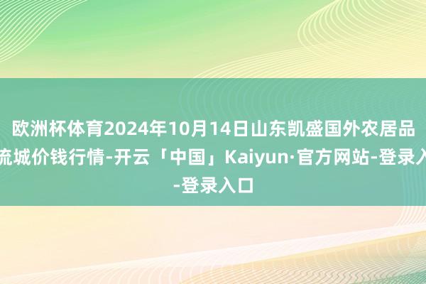 欧洲杯体育2024年10月14日山东凯盛国外农居品物流城价钱行情-开云「中国」Kaiyun·官方网站-登录入口