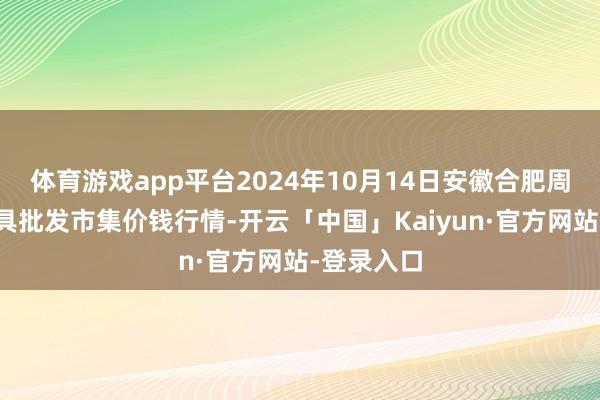 体育游戏app平台2024年10月14日安徽合肥周谷堆农家具批发市集价钱行情-开云「中国」Kaiyun·官方网站-登录入口