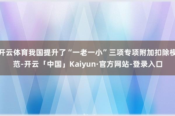 开云体育我国提升了“一老一小”三项专项附加扣除模范-开云「中国」Kaiyun·官方网站-登录入口