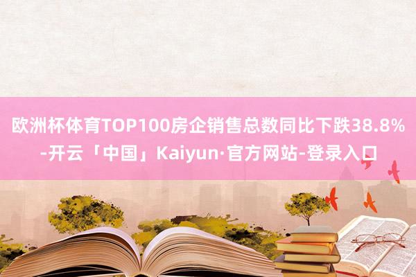 欧洲杯体育TOP100房企销售总数同比下跌38.8%-开云「中国」Kaiyun·官方网站-登录入口