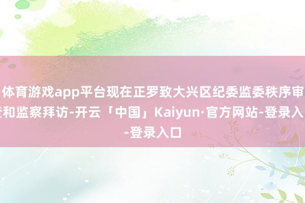 体育游戏app平台现在正罗致大兴区纪委监委秩序审查和监察拜访-开云「中国」Kaiyun·官方网站-登录入口