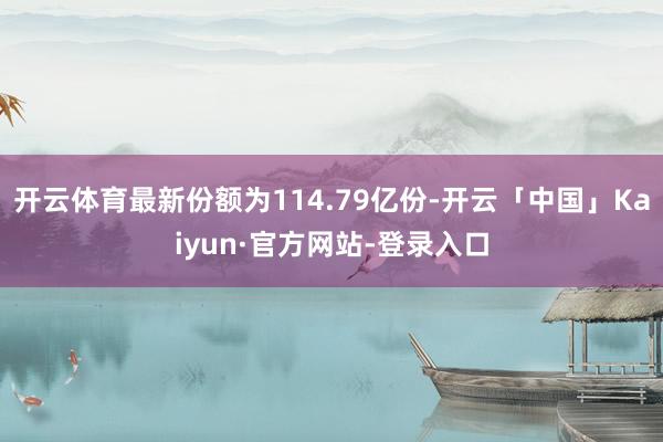 开云体育最新份额为114.79亿份-开云「中国」Kaiyun·官方网站-登录入口