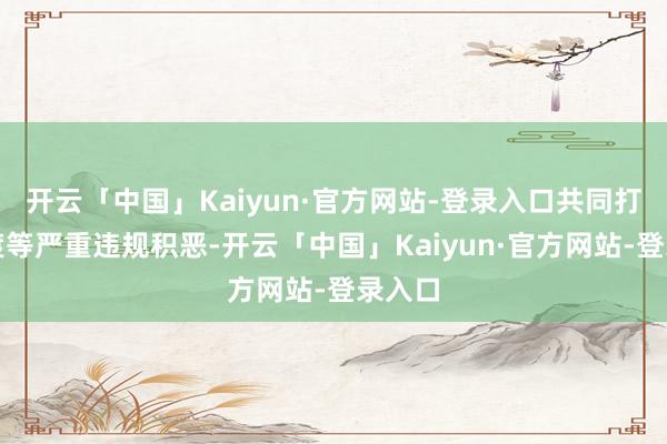 开云「中国」Kaiyun·官方网站-登录入口共同打击偷渡等严重违规积恶-开云「中国」Kaiyun·官方网站-登录入口