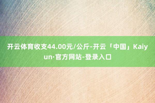 开云体育收支44.00元/公斤-开云「中国」Kaiyun·官方网站-登录入口