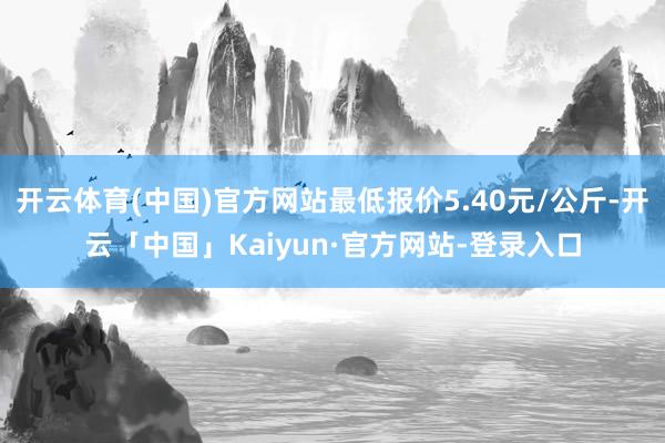 开云体育(中国)官方网站最低报价5.40元/公斤-开云「中国」Kaiyun·官方网站-登录入口