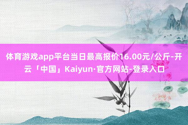 体育游戏app平台当日最高报价16.00元/公斤-开云「中国」Kaiyun·官方网站-登录入口