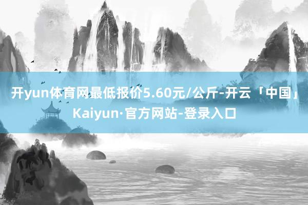 开yun体育网最低报价5.60元/公斤-开云「中国」Kaiyun·官方网站-登录入口