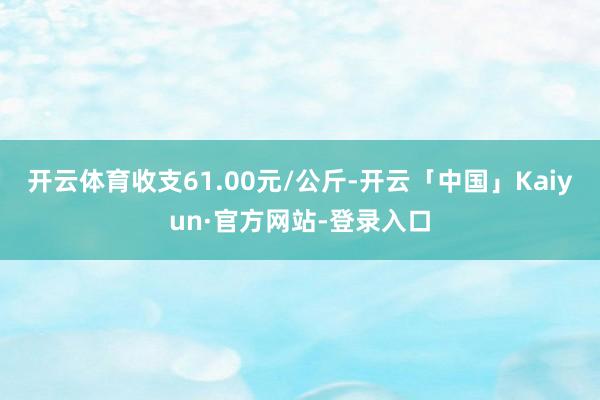 开云体育收支61.00元/公斤-开云「中国」Kaiyun·官方网站-登录入口