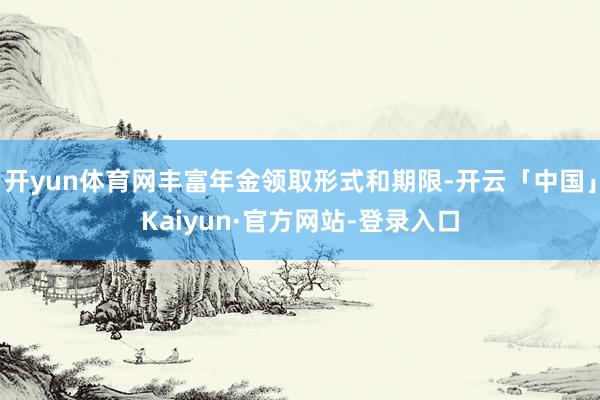 开yun体育网丰富年金领取形式和期限-开云「中国」Kaiyun·官方网站-登录入口