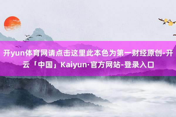 开yun体育网请点击这里此本色为第一财经原创-开云「中国」Kaiyun·官方网站-登录入口