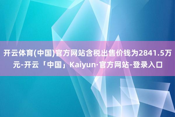 开云体育(中国)官方网站含税出售价钱为2841.5万元-开云「中国」Kaiyun·官方网站-登录入口