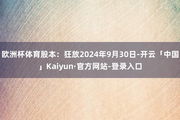 欧洲杯体育股本：狂放2024年9月30日-开云「中国」Kaiyun·官方网站-登录入口