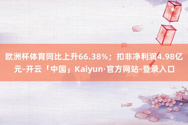 欧洲杯体育同比上升66.38%；扣非净利润4.98亿元-开云「中国」Kaiyun·官方网站-登录入口