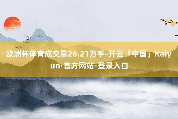 欧洲杯体育成交量26.21万手-开云「中国」Kaiyun·官方网站-登录入口