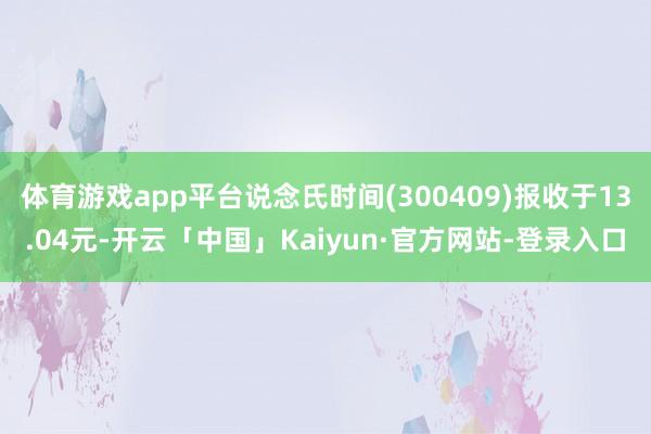 体育游戏app平台说念氏时间(300409)报收于13.04元-开云「中国」Kaiyun·官方网站-登录入口